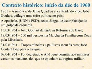 11
1961 – A renúncia de Jânio Quadros e a entrada do vice, João
Goulart, deflagra uma crise política no país.
A oposição, (UDN e PSD), acusa Jango, de estar planejando
um golpe de esquerda.
13/03/1964 – João Goulart defende as Reformas de Base;
19/03/1964 – 500 mil pessoas na Marcha da Família com Deus
pela Liberdade.
31/03/1964 – Tropas mineiras e paulistas saem às ruas; João
Goulart foge para o Uruguai;
09/04/1964 – Foi decretado o AI-1, que permitia aos militares
cassar os mandatos dos que se opunham ao regime militar.
Contexto histórico: início da déc de 1960
 
