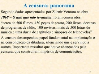 12
Segundo dados apresentados por Zuenir Ventura na obra
1968 – O ano que não terminou, foram censurados:
“cerca de 500 filmes, 450 peças de teatro, 200 livros, dezenas
de programas de rádio, 100 revistas, mais de 500 letras de
música e uma dúzia de capítulos e sinopses de telenovelas”
A censura desempenhou papel fundamental na implantação e
na consolidação da ditadura, silenciando uns e servindo a
outros. Importante ressaltar que houve abençoados pela
censura, que construíram impérios de comunicações.
A censura: panorama
 