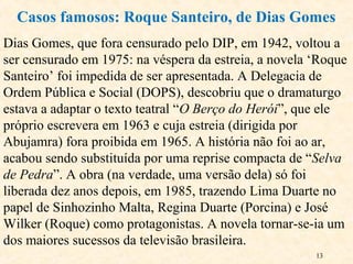 13
Dias Gomes, que fora censurado pelo DIP, em 1942, voltou a
ser censurado em 1975: na véspera da estreia, a novela ‘Roque
Santeiro’ foi impedida de ser apresentada. A Delegacia de
Ordem Pública e Social (DOPS), descobriu que o dramaturgo
estava a adaptar o texto teatral “O Berço do Herói”, que ele
próprio escrevera em 1963 e cuja estreia (dirigida por
Abujamra) fora proibida em 1965. A história não foi ao ar,
acabou sendo substituída por uma reprise compacta de “Selva
de Pedra”. A obra (na verdade, uma versão dela) só foi
liberada dez anos depois, em 1985, trazendo Lima Duarte no
papel de Sinhozinho Malta, Regina Duarte (Porcina) e José
Wilker (Roque) como protagonistas. A novela tornar-se-ia um
dos maiores sucessos da televisão brasileira.
Casos famosos: Roque Santeiro, de Dias Gomes
 