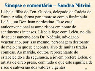 16
Sinopse e comentário – Sandra NitriniSinopse e comentário – Sandra Nitrini
Lisbela, filha do Ten. Guedes, delegado da Cadeia de
Santo Antão, forma par amoroso com o funâmbulo
Leléu, um Don Juan nordestino. Esse casal
anticonvencional assume riscos em nome de
sentimentos intensos. Lisbela foge com Leléu, no dia
de seu casamento com Dr. Noêmio, advogado
vegetariano, por isso mesmo, personagem destoante
do meio em que se encontra, alvo de muitas tiradas
cômicas. Ao marido, doutor, representante do
estabelecido e da segurança, a jovem prefere Leléu, o
artista de circo preso, com tudo o que este significa de
risco e subversão dos valores vigentes.
 