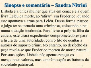 17
Sinopse e comentário – Sandra NitriniSinopse e comentário – Sandra Nitrini
Lisbela é a única mulher que atua em cena; é ela quem
livra Leléu da morte, ao ‘atirar’ em Frederico, quando
este apontava a arma para Leléu. Dessa forma, parece
e julga ter se tornado uma criminosa, colocando o pai
numa situação incômoda. Para livrar a própria filha da
cadeia, este usará expedientes comprometedores para
a lisura de uma autoridade, com o fito de ocultar a
autoria do suposto crime. No entanto, no desfecho da
peça revela-se que Frederico morreu de morte natural.
Por suas ações, Lisbela não apenas renega os
mesquinhos valores, mas também expõe as fraturas da
sociedade patriarcal.
 