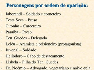 18
- Jaborandi – Soldado e corneteiro
- Testa Seca – Preso
- Citonho – Carcereiro
- Paraíba – Preso
- Ten. Guedes – Delegado
- Leléu – Aramista e prisioneiro (protagonista)
- Juvenal – Soldado
- Heliodoro – Cabo de destacamento
- Lisbela – Filha do Ten. Guedes
- Dr. Noêmio – Advogado, vegetariano e noivo dela
Personagens por ordem de aparição:Personagens por ordem de aparição:
 