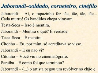 21
Jaborandi – Aí, o rapazinho fez tãe, tãe, tãe, tãe...
Cada murro! Os bandidos chega viravam.
Testa-Seca – Isso é mentira.
Jaborandi – Mentira o quê? É verdade.
Testa-Seca – É mentira.
Citonho – Eu, por mim, só acreditava se visse.
Jaborandi – E eu não vi?
Citonho – Você viu no cinematógrafo.
Paraíba – E como foi que terminou?
Jaborandi – (...) o artista pegou um revólver no chão e
Jaborandi–soldado, corneteiro, cinéfiloJaborandi–soldado, corneteiro, cinéfilo
 