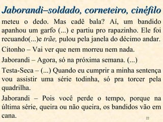 22
meteu o dedo. Mas cadê bala? Aí, um bandido
apanhou um garfo (...) e partiu pro rapazinho. Ele foi
recuando(...)e trãe, pulou pela janela do décimo andar.
Citonho – Vai ver que nem morreu nem nada.
Jaborandi – Agora, só na próxima semana. (...)
Testa-Seca – (...) Quando eu cumprir a minha sentença
vou assistir uma série todinha, só pra torcer pela
quadrilha.
Jaborandi – Pois você perde o tempo, porque na
última série, queira ou não queira, os bandidos vão em
cana.
Jaborandi–soldado, corneteiro, cinéfiloJaborandi–soldado, corneteiro, cinéfilo
 