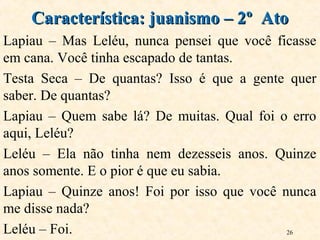 26
Lapiau – Mas Leléu, nunca pensei que você ficasse
em cana. Você tinha escapado de tantas.
Testa Seca – De quantas? Isso é que a gente quer
saber. De quantas?
Lapiau – Quem sabe lá? De muitas. Qual foi o erro
aqui, Leléu?
Leléu – Ela não tinha nem dezesseis anos. Quinze
anos somente. E o pior é que eu sabia.
Lapiau – Quinze anos! Foi por isso que você nunca
me disse nada?
Leléu – Foi.
Característica: juanismo – 2º AtoCaracterística: juanismo – 2º Ato
 