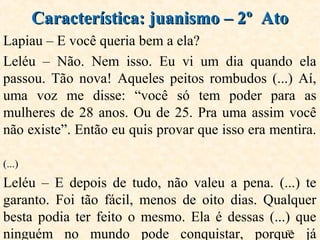 27
Lapiau – E você queria bem a ela?
Leléu – Não. Nem isso. Eu vi um dia quando ela
passou. Tão nova! Aqueles peitos rombudos (...) Aí,
uma voz me disse: “você só tem poder para as
mulheres de 28 anos. Ou de 25. Pra uma assim você
não existe”. Então eu quis provar que isso era mentira.
(...)
Leléu – E depois de tudo, não valeu a pena. (...) te
garanto. Foi tão fácil, menos de oito dias. Qualquer
besta podia ter feito o mesmo. Ela é dessas (...) que
ninguém no mundo pode conquistar, porque já
Característica: juanismo – 2º AtoCaracterística: juanismo – 2º Ato
 