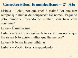 28
Lisbela – Leléu, por que você é assim? Por que tem
sempre que mudar de ocupação? De nome? Vagando
pelo mundo e trocando de mulher, sem ficar com
nenhuma?
Leléu – É minha sina.
Lisbela – Você quer assim. Não existe um nome que
lhe sirva? Não existe mulher que lhe mereça?
Leléu – Não me largue pilhérias.
Lisbela – Você não está respondendo.
Característica: funambulismo – 2º AtoCaracterística: funambulismo – 2º Ato
 