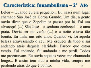 29
Leléu – Quando eu era pequeno... Eu nasci num lugar
chamado São José da Coroa Grande. Um dia, a gente
ouviu dizer que o Zepelim ia passar por lá. Foi um
alvoroço! (...) São José – a senhora conhece? – é uma
praia. Devia ser no verão (...) e a noite estava tão
bonita. Eu tinha uns oito anos. Quando vi, foi aquela
beleza atravessando o céu. Me esqueci de tudo e sai
andando atrás daquela claridade. Parece que estou
vendo. Fui andando, fui andando e me perdi. Todos
me procuravam. Eu ouvia aquelas vozes me chamando
longe... E assim tem sido a minha vida, sempre me
perdendo atrás do que é bonito.
Característica: funambulismo – 2º AtoCaracterística: funambulismo – 2º Ato
 