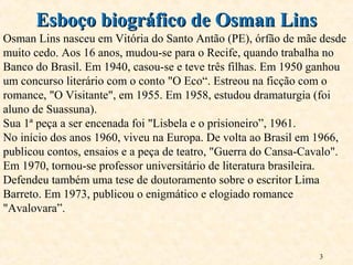 3
Esboço biográfico de Osman LinsEsboço biográfico de Osman Lins
Osman Lins nasceu em Vitória do Santo Antão (PE), órfão de mãe desde
muito cedo. Aos 16 anos, mudou-se para o Recife, quando trabalha no
Banco do Brasil. Em 1940, casou-se e teve três filhas. Em 1950 ganhou
um concurso literário com o conto "O Eco“. Estreou na ficção com o
romance, "O Visitante", em 1955. Em 1958, estudou dramaturgia (foi
aluno de Suassuna).
Sua 1ª peça a ser encenada foi "Lisbela e o prisioneiro”, 1961.
No início dos anos 1960, viveu na Europa. De volta ao Brasil em 1966,
publicou contos, ensaios e a peça de teatro, "Guerra do Cansa-Cavalo".
Em 1970, tornou-se professor universitário de literatura brasileira.
Defendeu também uma tese de doutoramento sobre o escritor Lima
Barreto. Em 1973, publicou o enigmático e elogiado romance
"Avalovara”.
 