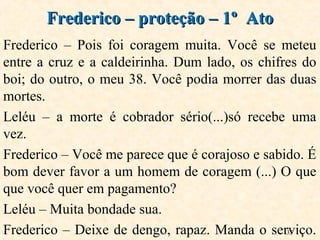 35
Frederico – Pois foi coragem muita. Você se meteu
entre a cruz e a caldeirinha. Dum lado, os chifres do
boi; do outro, o meu 38. Você podia morrer das duas
mortes.
Leléu – a morte é cobrador sério(...)só recebe uma
vez.
Frederico – Você me parece que é corajoso e sabido. É
bom dever favor a um homem de coragem (...) O que
que você quer em pagamento?
Leléu – Muita bondade sua.
Frederico – Deixe de dengo, rapaz. Manda o serviço.
Frederico – proteção – 1º AtoFrederico – proteção – 1º Ato
 