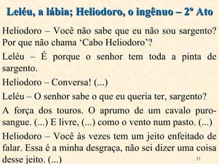 37
Heliodoro – Você não sabe que eu não sou sargento?
Por que não chama ‘Cabo Heliodoro’?
Leléu – É porque o senhor tem toda a pinta de
sargento.
Heliodoro – Conversa! (...)
Leléu – O senhor sabe o que eu queria ter, sargento?
A força dos touros. O aprumo de um cavalo puro-
sangue. (...) E livre, (...) como o vento num pasto. (...)
Heliodoro – Você às vezes tem um jeito enfeitado de
falar. Essa é a minha desgraça, não sei dizer uma coisa
desse jeito. (...)
Leléu, a lábia; Heliodoro, o ingênuo – 2º AtoLeléu, a lábia; Heliodoro, o ingênuo – 2º Ato
 