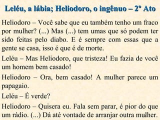 38
Heliodoro – Você sabe que eu também tenho um fraco
por mulher? (...) Mas (...) tem umas que só podem ter
sido feitas pelo diabo. E é sempre com essas que a
gente se casa, isso é que é de morte.
Leléu – Mas Heliodoro, que tristeza! Eu fazia de você
um homem bem casado!
Heliodoro – Ora, bem casado! A mulher parece um
papagaio.
Leléu – É verde?
Heliodoro – Quisera eu. Fala sem parar, é pior do que
um rádio. (...) Dá até vontade de arranjar outra mulher.
Leléu, a lábia; Heliodoro, o ingênuo – 2º AtoLeléu, a lábia; Heliodoro, o ingênuo – 2º Ato
 
