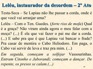 39
Testa-Seca – Se Lapiau não lhe passar a corda, onde é
que você vai arranjar uma?
Leléu – Com o Ten. Guedes. (forte riso de mofa) Qual
é a graça? Não viram ainda agora o meu falar com a
moça? (...) É ela que vai fazer o pai me dar a corda.
(...) E sabe pra que é que Lapiau vai bancar o frade?
Pra casar de mentira o Cabo Heliodoro. Em paga, o
Cabo vai servir de leva e traz pra mim. (...)
Em seguida, começam a solfejar Vassourinhas.
Entram Citonho e Jaborandi; começam a dançar. De
repente, os presos se calam.(...)
Leléu, instaurador da desordem – 2º AtoLeléu, instaurador da desordem – 2º Ato
 
