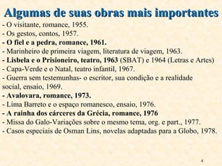 4
Algumas de suas obras mais importantesAlgumas de suas obras mais importantes
- O visitante, romance, 1955.
- Os gestos, contos, 1957.
- O fiel e a pedra, romance, 1961.
- Marinheiro de primeira viagem, literatura de viagem, 1963.
- Lisbela e o Prisioneiro, teatro, 1963 (SBAT) e 1964 (Letras e Artes)
- Capa-Verde e o Natal, teatro infantil, 1967.
- Guerra sem testemunhas- o escritor, sua condição e a realidade
social, ensaio, 1969.
- Avalovara, romance, 1973.
- Lima Barreto e o espaço romanesco, ensaio, 1976.
- A rainha dos cárceres da Grécia, romance, 1976
- Missa do Galo-Variações sobre o mesmo tema, org. e part., 1977.
- Casos especiais de Osman Lins, novelas adaptadas para a Globo, 1978.
 