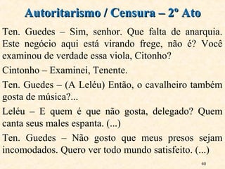 40
Ten. Guedes – Sim, senhor. Que falta de anarquia.
Este negócio aqui está virando frege, não é? Você
examinou de verdade essa viola, Citonho?
Cintonho – Examinei, Tenente.
Ten. Guedes – (A Leléu) Então, o cavalheiro também
gosta de música?...
Leléu – E quem é que não gosta, delegado? Quem
canta seus males espanta. (...)
Ten. Guedes – Não gosto que meus presos sejam
incomodados. Quero ver todo mundo satisfeito. (...)
Autoritarismo / Censura – 2º AtoAutoritarismo / Censura – 2º Ato
 