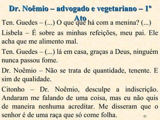 42
Ten. Guedes – (...) O que que há com a menina? (...)
Lisbela – É sobre as minhas refeições, meu pai. Ele
acha que me alimento mal.
Ten. Guedes – (...) lá em casa, graças a Deus, ninguém
nunca passou fome.
Dr. Noêmio – Não se trata de quantidade, tenente. E
sim de qualidade.
Citonho – Dr. Noêmio, desculpe a indiscrição.
Andaram me falando de uma coisa, mas eu não quis
de maneira nenhuma acreditar. Me disseram que o
senhor é de uma raça que só come folha.
Dr. Noêmio – advogado e vegetariano – 1ºDr. Noêmio – advogado e vegetariano – 1º
AtoAto
 