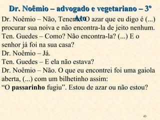 43
Dr. Noêmio – advogado e vegetariano – 3ºDr. Noêmio – advogado e vegetariano – 3º
AtoAtoDr. Noêmio – Não, Tenente. O azar que eu digo é (...)
procurar sua noiva e não encontra-la de jeito nenhum.
Ten. Guedes – Como? Não encontra-la? (...) E o
senhor já foi na sua casa?
Dr. Noêmio – Já.
Ten. Guedes – E ela não estava?
Dr. Noêmio – Não. O que eu encontrei foi uma gaiola
aberta, (...) com um bilhetinho assim:
“O passarinho fugiu”. Estou de azar ou não estou?
 