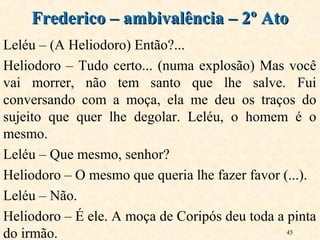 45
Leléu – (A Heliodoro) Então?...
Heliodoro – Tudo certo... (numa explosão) Mas você
vai morrer, não tem santo que lhe salve. Fui
conversando com a moça, ela me deu os traços do
sujeito que quer lhe degolar. Leléu, o homem é o
mesmo.
Leléu – Que mesmo, senhor?
Heliodoro – O mesmo que queria lhe fazer favor (...).
Leléu – Não.
Heliodoro – É ele. A moça de Coripós deu toda a pinta
do irmão.
Frederico – ambivalência – 2º AtoFrederico – ambivalência – 2º Ato
 
