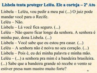 46
Lisbela tenta proteger Leléu. Ele a corteja – 2º AtoLisbela tenta proteger Leléu. Ele a corteja – 2º Ato
Lisbela – Leléu, vou pedir a meu pai (...) O juiz pode
mandar você para o Recife.
Leléu – Não.
Lisbela – Lá você fica seguro. (...)
Leléu – Não quero ficar longe da senhora. A senhora é
minha paz, dona Lisbela. (...)
Lisbela – Você sabe que eu estou pra casar. (...)
Leléu – A senhora não é noiva no seu coração. (...)
Lisbela – Pois é, eu dei minha palavra e minha mão.
Leléu – (...) a senhora pra mim é a bandeira brasileira.
(...) Sabe que a bandeira grande só recebe o vento se
estiver presa num mastro muito forte?
 