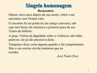 5
Reencontro
Ontem, treze anos depois da sua morte, voltei a me
encontrar com Osman Lins.
O encontro foi no porão de um antigo convento, sob
cujo teto baixo ele encenava a primeira peça do seu
Teatro do Infinito.
A peça, Vitória da dignidade sobre a violência, não tinha
palavras: ele já não precisava delas.
Tampouco disse coisa alguma quando o fui cumprimentar.
Mas o seu sorriso era tão luminoso que eu
acordei.
José Paulo Paes
Singela homenagemSingela homenagem
 