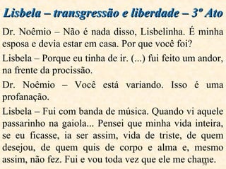 50
Dr. Noêmio – Não é nada disso, Lisbelinha. É minha
esposa e devia estar em casa. Por que você foi?
Lisbela – Porque eu tinha de ir. (...) fui feito um andor,
na frente da procissão.
Dr. Noêmio – Você está variando. Isso é uma
profanação.
Lisbela – Fui com banda de música. Quando vi aquele
passarinho na gaiola... Pensei que minha vida inteira,
se eu ficasse, ia ser assim, vida de triste, de quem
desejou, de quem quis de corpo e alma e, mesmo
assim, não fez. Fui e vou toda vez que ele me chame.
Lisbela – transgressão e liberdade – 3º AtoLisbela – transgressão e liberdade – 3º Ato
 