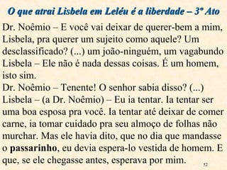 52
O que atrai Lisbela em Leléu é a liberdade – 3º AtoO que atrai Lisbela em Leléu é a liberdade – 3º Ato
Dr. Noêmio – E você vai deixar de querer-bem a mim,
Lisbela, pra querer um sujeito como aquele? Um
desclassificado? (...) um joão-ninguém, um vagabundo
Lisbela – Ele não é nada dessas coisas. É um homem,
isto sim.
Dr. Noêmio – Tenente! O senhor sabia disso? (...)
Lisbela – (a Dr. Noêmio) – Eu ia tentar. Ia tentar ser
uma boa esposa pra você. Ia tentar até deixar de comer
carne, ia tomar cuidado pra seu almoço de folhas não
murchar. Mas ele havia dito, que no dia que mandasse
o passarinho, eu devia espera-lo vestida de homem. E
que, se ele chegasse antes, esperava por mim.
 