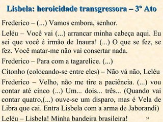 54
Frederico – (...) Vamos embora, senhor.
Leléu – Você vai (...) arrancar minha cabeça aqui. Eu
sei que você é irmão de Inaura! (...) O que se fez, se
fez. Você matar-me não vai consertar nada.
Frederico – Para com a tagarelice. (...)
Citonho (colocando-se entre eles) – Não vá não, Leléu
Frederico – Velho, não me tire a paciência. (...) vou
contar até cinco (...) Um... dois... três... (Quando vai
contar quatro,(...) ouve-se um disparo, mas é Vela de
Libra que cai. Entra Lisbela com a arma de Jaborandi)
Leléu – Lisbela! Minha bandeira brasileira!
Lisbela: heroicidade transgressora – 3º AtoLisbela: heroicidade transgressora – 3º Ato
 