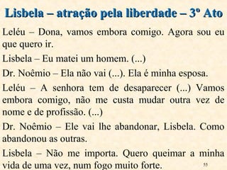 55
Leléu – Dona, vamos embora comigo. Agora sou eu
que quero ir.
Lisbela – Eu matei um homem. (...)
Dr. Noêmio – Ela não vai (...). Ela é minha esposa.
Leléu – A senhora tem de desaparecer (...) Vamos
embora comigo, não me custa mudar outra vez de
nome e de profissão. (...)
Dr. Noêmio – Ele vai lhe abandonar, Lisbela. Como
abandonou as outras.
Lisbela – Não me importa. Quero queimar a minha
vida de uma vez, num fogo muito forte.
Lisbela – atração pela liberdade – 3º AtoLisbela – atração pela liberdade – 3º Ato
 