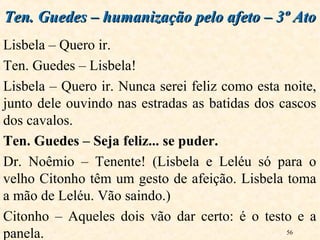 56
Lisbela – Quero ir.
Ten. Guedes – Lisbela!
Lisbela – Quero ir. Nunca serei feliz como esta noite,
junto dele ouvindo nas estradas as batidas dos cascos
dos cavalos.
Ten. Guedes – Seja feliz... se puder.
Dr. Noêmio – Tenente! (Lisbela e Leléu só para o
velho Citonho têm um gesto de afeição. Lisbela toma
a mão de Leléu. Vão saindo.)
Citonho – Aqueles dois vão dar certo: é o testo e a
panela.
Ten. Guedes – humanização pelo afeto – 3º AtoTen. Guedes – humanização pelo afeto – 3º Ato
 
