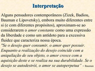 InterpretaçãoInterpretação
Alguns pensadores contemporâneos (Zizek, Badiou,
Bauman e Lipovetsky), embora muito diferentes entre
si (e com diferentes propósitos), aproximam-se ao
considerarem o amor constante como uma expressão
da liberdade e como um antídoto para a excessiva
fluidez que caracteriza nossa época.
"Se o desejo quer consumir, o amor quer possuir.
Enquanto a realização do desejo coincide com a
aniquilação de seu objeto, o amor cresce com a
aquisição deste e se realiza na sua durabilidade. Se o
desejo se autodestrói, o amor se autoperpetua” - Bauman
 
