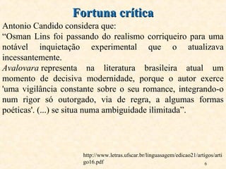 6
Antonio Candido considera que:
“Osman Lins foi passando do realismo corriqueiro para uma
notável inquietação experimental que o atualizava
incessantemente.
Avalovara representa na literatura brasileira atual um
momento de decisiva modernidade, porque o autor exerce
'uma vigilância constante sobre o seu romance, integrando-o
num rigor só outorgado, via de regra, a algumas formas
poéticas'. (...) se situa numa ambiguidade ilimitada”.
Fortuna críticaFortuna crítica
http://www.letras.ufscar.br/linguasagem/edicao21/artigos/arti
go16.pdf
 