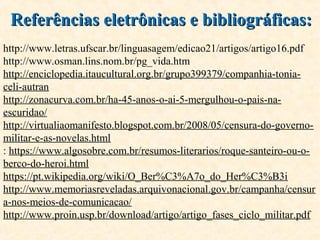 Referências eletrônicas e bibliográficas:Referências eletrônicas e bibliográficas:
http://www.letras.ufscar.br/linguasagem/edicao21/artigos/artigo16.pdf
http://www.osman.lins.nom.br/pg_vida.htm
http://enciclopedia.itaucultural.org.br/grupo399379/companhia-tonia-
celi-autran
http://zonacurva.com.br/ha-45-anos-o-ai-5-mergulhou-o-pais-na-
escuridao/
http://virtualiaomanifesto.blogspot.com.br/2008/05/censura-do-governo-
militar-e-as-novelas.html
: https://www.algosobre.com.br/resumos-literarios/roque-santeiro-ou-o-
berco-do-heroi.html
https://pt.wikipedia.org/wiki/O_Ber%C3%A7o_do_Her%C3%B3i
http://www.memoriasreveladas.arquivonacional.gov.br/campanha/censur
a-nos-meios-de-comunicacao/
http://www.proin.usp.br/download/artigo/artigo_fases_ciclo_militar.pdf
 