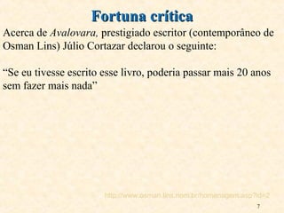 7
Acerca de Avalovara, prestigiado escritor (contemporâneo de
Osman Lins) Júlio Cortazar declarou o seguinte:
“Se eu tivesse escrito esse livro, poderia passar mais 20 anos
sem fazer mais nada”
Fortuna críticaFortuna crítica
http://www.osman.lins.nom.br/homenagem.asp?id=2
 