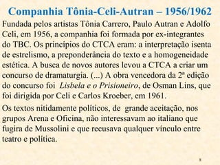 8
Fundada pelos artistas Tônia Carrero, Paulo Autran e Adolfo
Celi, em 1956, a companhia foi formada por ex-integrantes
do TBC. Os princípios do CTCA eram: a interpretação isenta
de estrelismo, a preponderância do texto e a homogeneidade
estética. A busca de novos autores levou a CTCA a criar um
concurso de dramaturgia. (...) A obra vencedora da 2ª edição
do concurso foi Lisbela e o Prisioneiro, de Osman Lins, que
foi dirigida por Celi e Carlos Kroeber, em 1961.
Os textos nitidamente políticos, de grande aceitação, nos
grupos Arena e Oficina, não interessavam ao italiano que
fugira de Mussolini e que recusava qualquer vínculo entre
teatro e política.
Companhia Tônia-Celi-Autran – 1956/1962
 