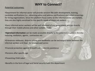 Potential outcomes:
•Department for informal sector will provide services like skills development, training,
candidate verifications (i.e., obtaining police and address verifications) and initial screenings
for hiring organizations. Since this platform focus solely on the informal sector job markets,
they are also highly sensitized to the specific needs of these job seekers.
•Every informal sector workers will be well informed of any government policies directly
through their mobile phones and other suitable media
•Digitalized information can be made accessible directly to the potential employers thereby
reducing mediators, agents , contractors etc
•Grievances redresses, dispute solving and feedbacks can be exchanged faster between the
informal workers and Dept. for Unorganized sector.
•Financial protection against ill health and maternity assistance
•Pensions after specific age
•Preventing Child Labor
•Benefits in the form of legal and Social security from this department
WHY to Connect?
 