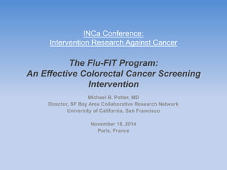 INCa Conference: 
Intervention Research Against Cancer 
The Flu-FIT Program: 
An Effective Colorectal Cancer Screening 
Intervention 
Michael B. Potter, MD 
Director, SF Bay Area Collaborative Research Network 
University of California, San Francisco 
November 18, 2014 
Paris, France 
 