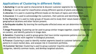 Applications of Clustering in different fields:
1.Marketing: It can be used to characterize & discover customer segments for marketing purposes.
2.Biology: It can be used for classification among different species of plants and animals.
3.Libraries: It is used in clustering different books on the basis of topics and information.
4.Insurance: It is used to acknowledge the customers, their policies and identifying the frauds.
5.City Planning: It is used to make groups of houses and to study their values based on their
geographical locations and other factors present.
6.Earthquake studies: By learning the earthquake-affected areas we can determine the dangerous
zones.
7.Image Processing: Clustering can be used to group similar images together, classify images based
on content, and identify patterns in image data.
8.Genetics: Clustering is used to group genes that have similar expression patterns and identify
gene networks that work together in biological processes.
9.Finance: Clustering is used to identify market segments based on customer behavior, identify
patterns in stock market data, and analyze risk in investment portfolios.
10.Customer Service: Clustering is used to group customer inquiries and complaints into
categories, identify common issues, and develop targeted solutions.
 