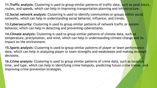 11.Traffic analysis: Clustering is used to group similar patterns of traffic data, such as peak hours,
routes, and speeds, which can help in improving transportation planning and infrastructure.
12.Social network analysis: Clustering is used to identify communities or groups within social
networks, which can help in understanding social behavior, influence, and trends.
13.Cybersecurity: Clustering is used to group similar patterns of network traffic or system
behavior, which can help in detecting and preventing cyberattacks.
14.Climate analysis: Clustering is used to group similar patterns of climate data, such as
temperature, precipitation, and wind, which can help in understanding climate change and its
impact on the environment.
15.Sports analysis: Clustering is used to group similar patterns of player or team performance
data, which can help in analyzing player or team strengths and weaknesses and making strategic
decisions.
16.Crime analysis: Clustering is used to group similar patterns of crime data, such as location,
time, and type, which can help in identifying crime hotspots, predicting future crime trends, and
improving crime prevention strategies.
 