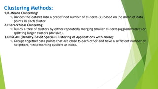 Clustering Methods:
1.K-Means Clustering:
1. Divides the dataset into a predefined number of clusters (k) based on the mean of data
points in each cluster.
2.Hierarchical Clustering:
1. Builds a tree of clusters by either repeatedly merging smaller clusters (agglomerative) or
splitting larger clusters (divisive).
3.DBSCAN (Density-Based Spatial Clustering of Applications with Noise):
1. Groups together data points that are close to each other and have a sufficient number of
neighbors, while marking outliers as noise.
 