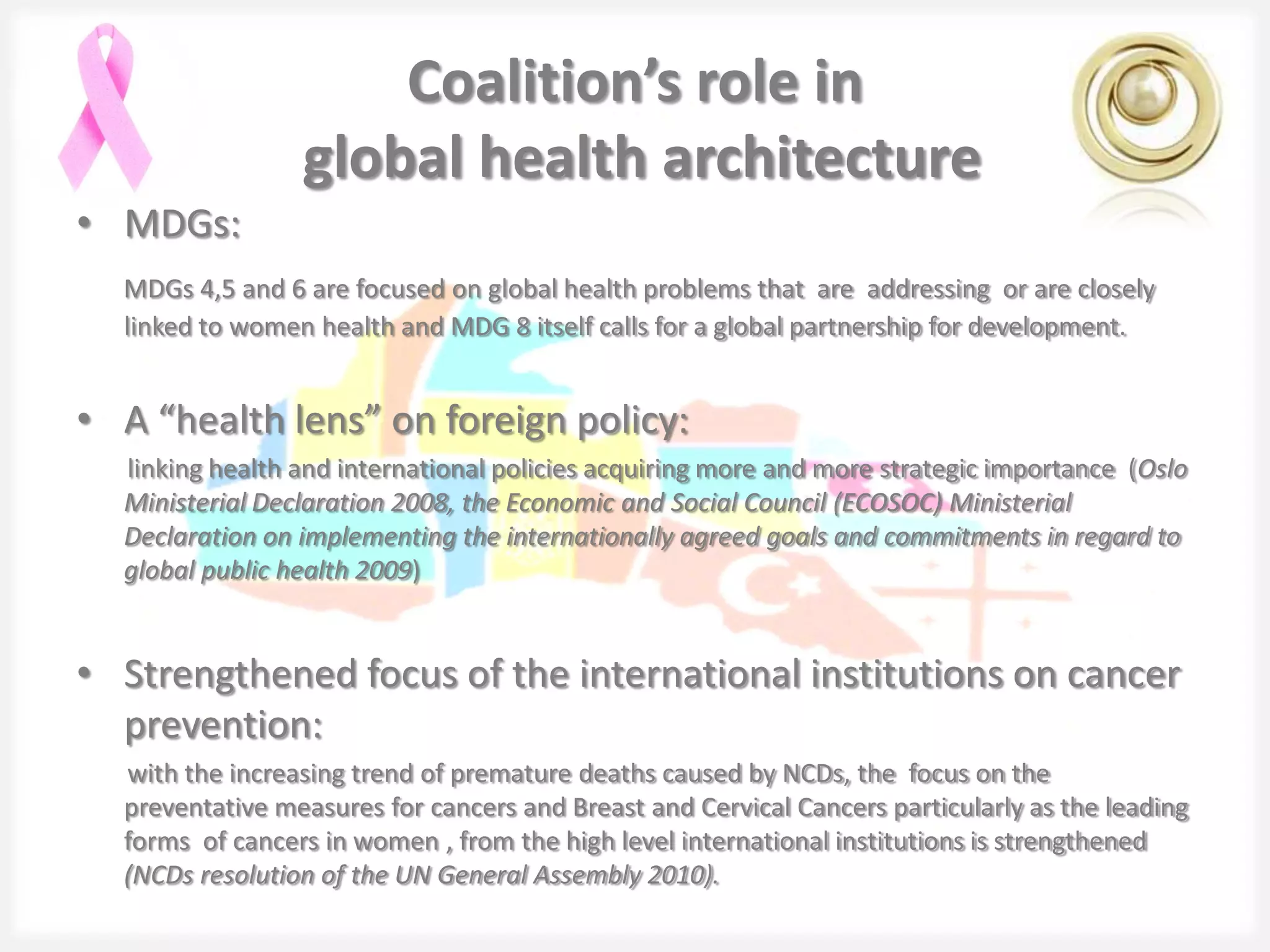 Coalition’s role in
                 global health architecture
• MDGs:
  MDGs 4,5 and 6 are focused on global health problems that are addressing or are closely
  linked to women health and MDG 8 itself calls for a global partnership for development.


• A “health lens” on foreign policy:
  linking health and international policies acquiring more and more strategic importance (Oslo
  Ministerial Declaration 2008, the Economic and Social Council (ECOSOC) Ministerial
  Declaration on implementing the internationally agreed goals and commitments in regard to
  global public health 2009)


• Strengthened focus of the international institutions on cancer
  prevention:
  with the increasing trend of premature deaths caused by NCDs, the focus on the
  preventative measures for cancers and Breast and Cervical Cancers particularly as the leading
  forms of cancers in women , from the high level international institutions is strengthened
  (NCDs resolution of the UN General Assembly 2010).
 