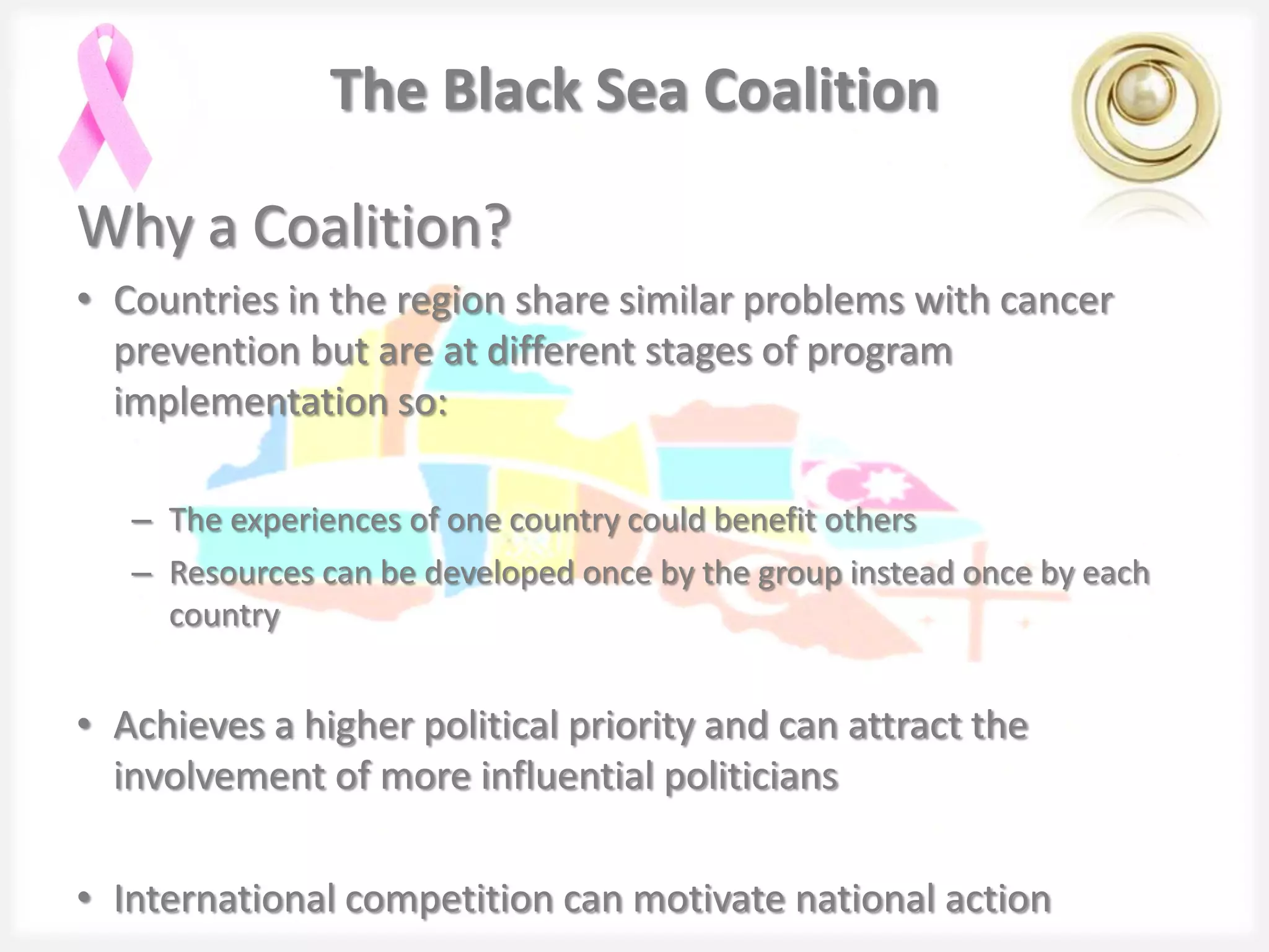The Black Sea Coalition

Why a Coalition?
• Countries in the region share similar problems with cancer
  prevention but are at different stages of program
  implementation so:

   – The experiences of one country could benefit others
   – Resources can be developed once by the group instead once by each
     country


• Achieves a higher political priority and can attract the
  involvement of more influential politicians

• International competition can motivate national action
 
