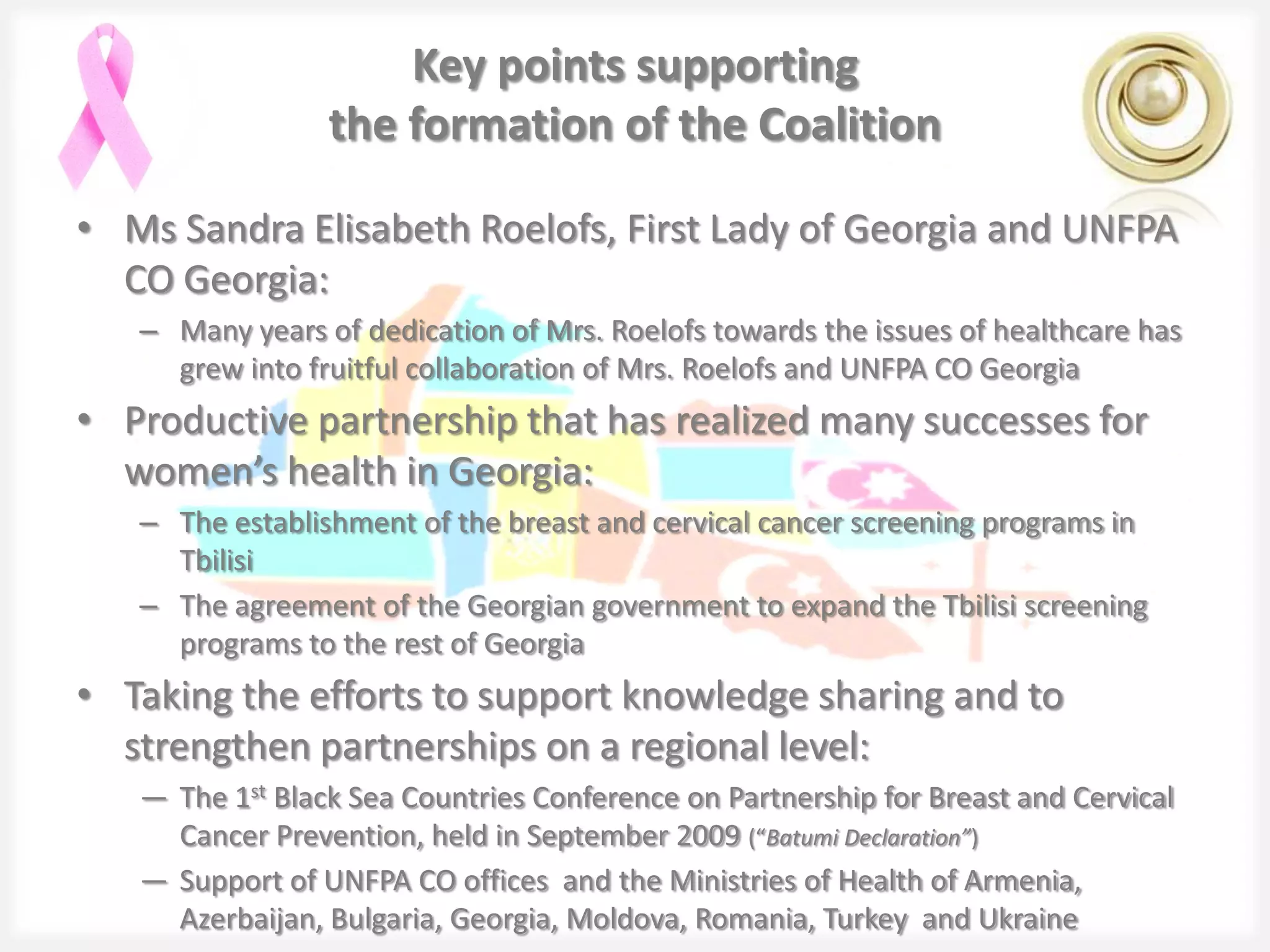 Key points supporting
                 the formation of the Coalition

• Ms Sandra Elisabeth Roelofs, First Lady of Georgia and UNFPA
  CO Georgia:
   – Many years of dedication of Mrs. Roelofs towards the issues of healthcare has
     grew into fruitful collaboration of Mrs. Roelofs and UNFPA CO Georgia
• Productive partnership that has realized many successes for
  women’s health in Georgia:
   – The establishment of the breast and cervical cancer screening programs in
     Tbilisi
   – The agreement of the Georgian government to expand the Tbilisi screening
     programs to the rest of Georgia
• Taking the efforts to support knowledge sharing and to
  strengthen partnerships on a regional level:
   ― The 1st Black Sea Countries Conference on Partnership for Breast and Cervical
     Cancer Prevention, held in September 2009 (“Batumi Declaration”)
   ― Support of UNFPA CO offices and the Ministries of Health of Armenia,
     Azerbaijan, Bulgaria, Georgia, Moldova, Romania, Turkey and Ukraine
 