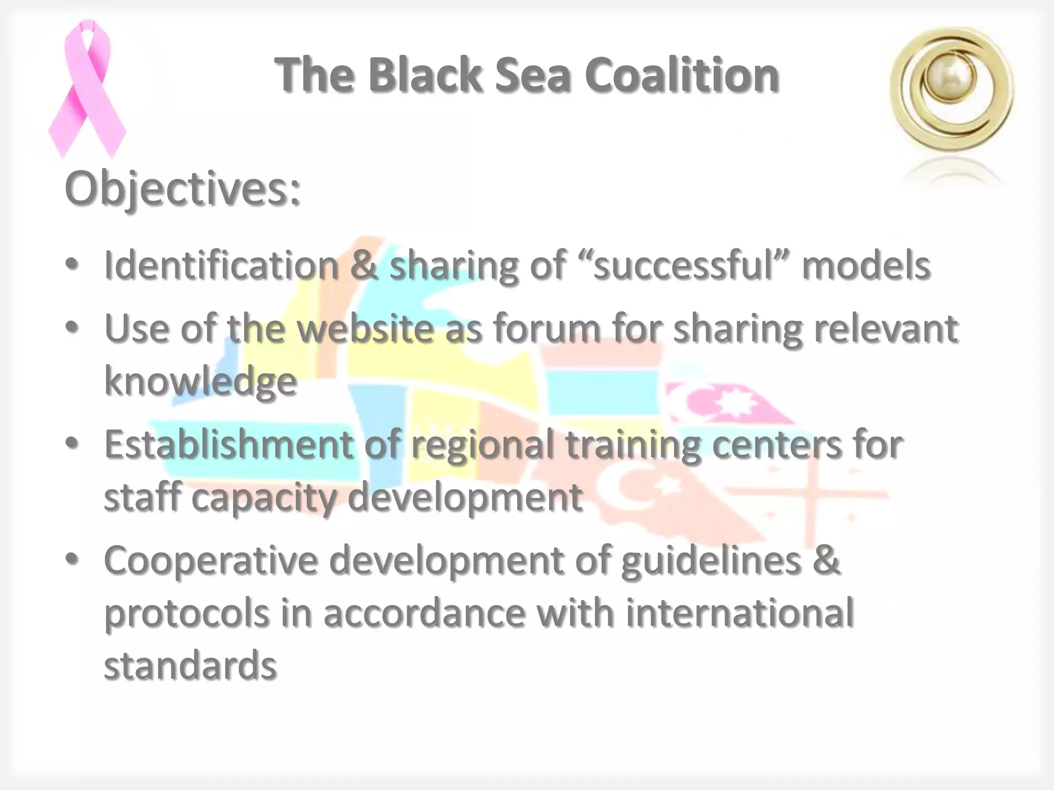 The Black Sea Coalition

Objectives:
• Identification & sharing of “successful” models
• Use of the website as forum for sharing relevant
  knowledge
• Establishment of regional training centers for
  staff capacity development
• Cooperative development of guidelines &
  protocols in accordance with international
  standards
 