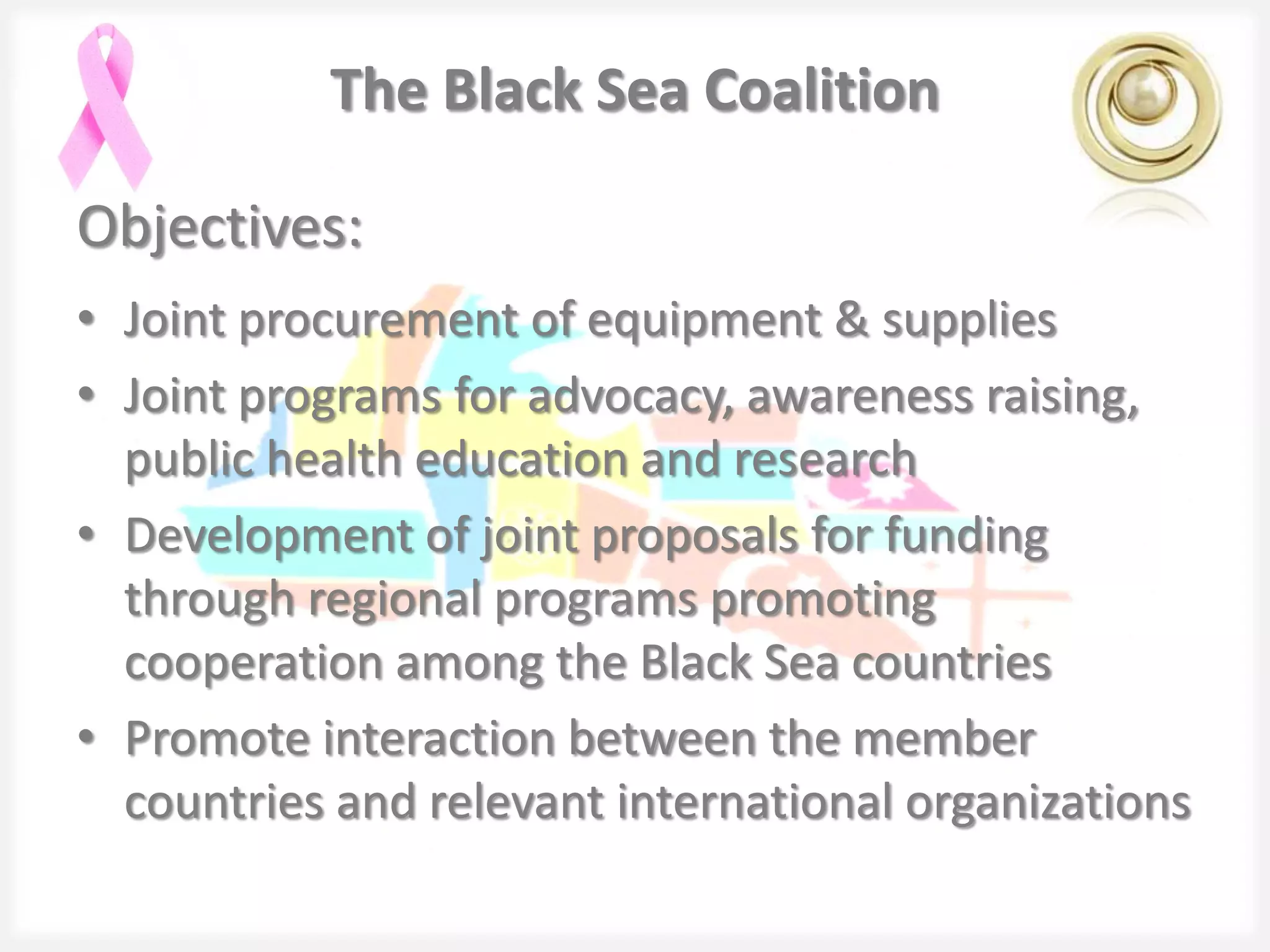 The Black Sea Coalition

Objectives:
• Joint procurement of equipment & supplies
• Joint programs for advocacy, awareness raising,
  public health education and research
• Development of joint proposals for funding
  through regional programs promoting
  cooperation among the Black Sea countries
• Promote interaction between the member
  countries and relevant international organizations
 