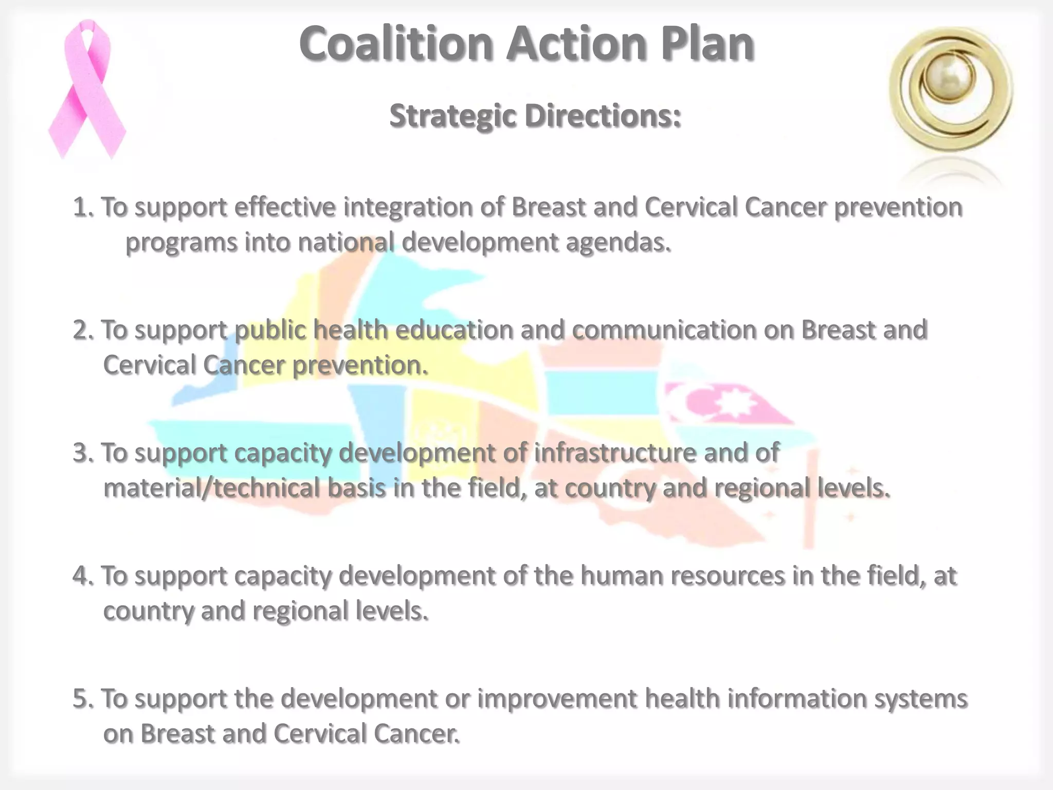Coalition Action Plan
                            Strategic Directions:

1. To support effective integration of Breast and Cervical Cancer prevention
     programs into national development agendas.

2. To support public health education and communication on Breast and
   Cervical Cancer prevention.

3. To support capacity development of infrastructure and of
   material/technical basis in the field, at country and regional levels.

4. To support capacity development of the human resources in the field, at
   country and regional levels.

5. To support the development or improvement health information systems
   on Breast and Cervical Cancer.
 