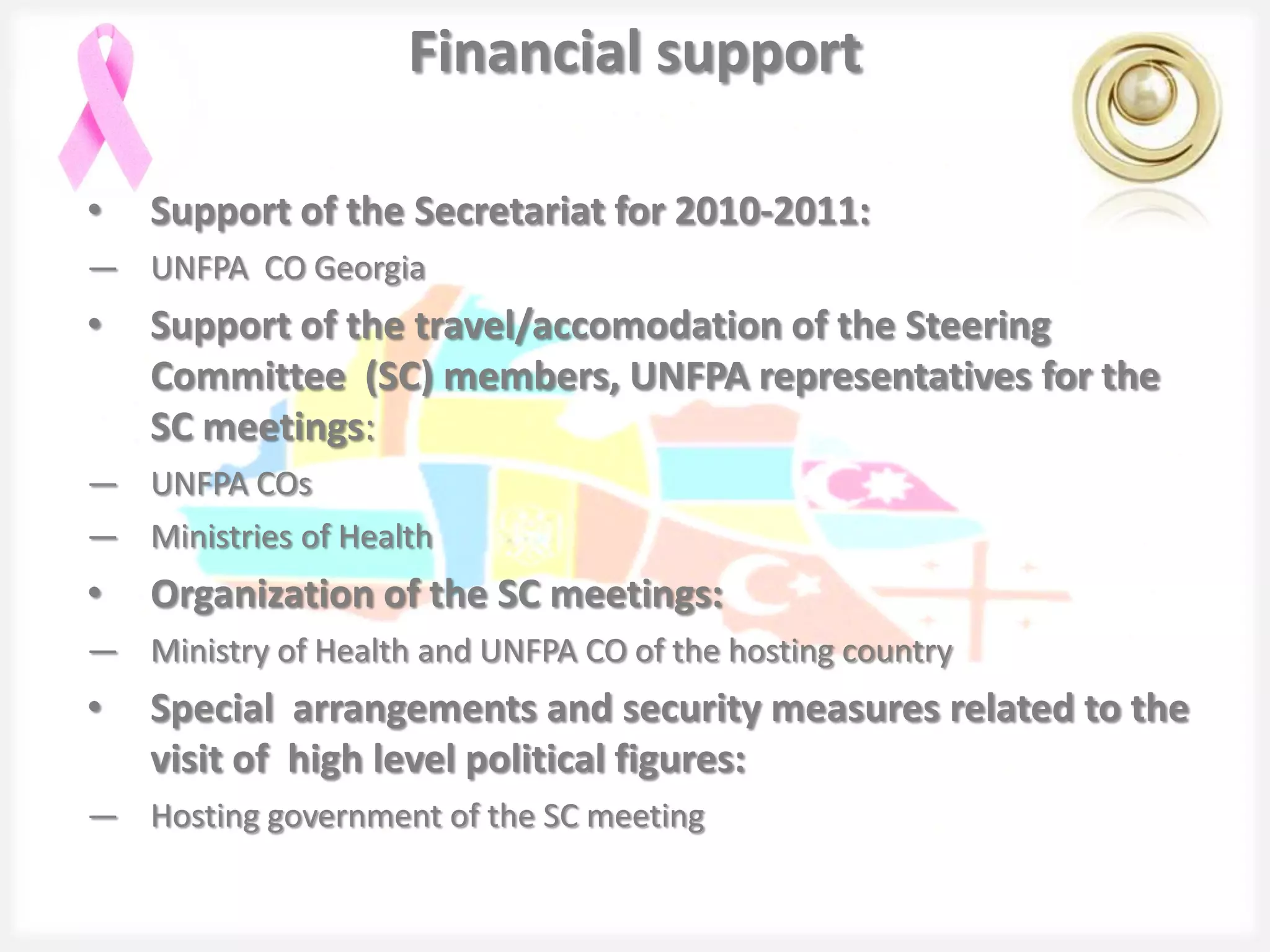 Financial support

•   Support of the Secretariat for 2010-2011:
― UNFPA CO Georgia
•   Support of the travel/accomodation of the Steering
    Committee (SC) members, UNFPA representatives for the
    SC meetings:
― UNFPA COs
― Ministries of Health
•   Organization of the SC meetings:
― Ministry of Health and UNFPA CO of the hosting country
•   Special arrangements and security measures related to the
    visit of high level political figures:
― Hosting government of the SC meeting
 