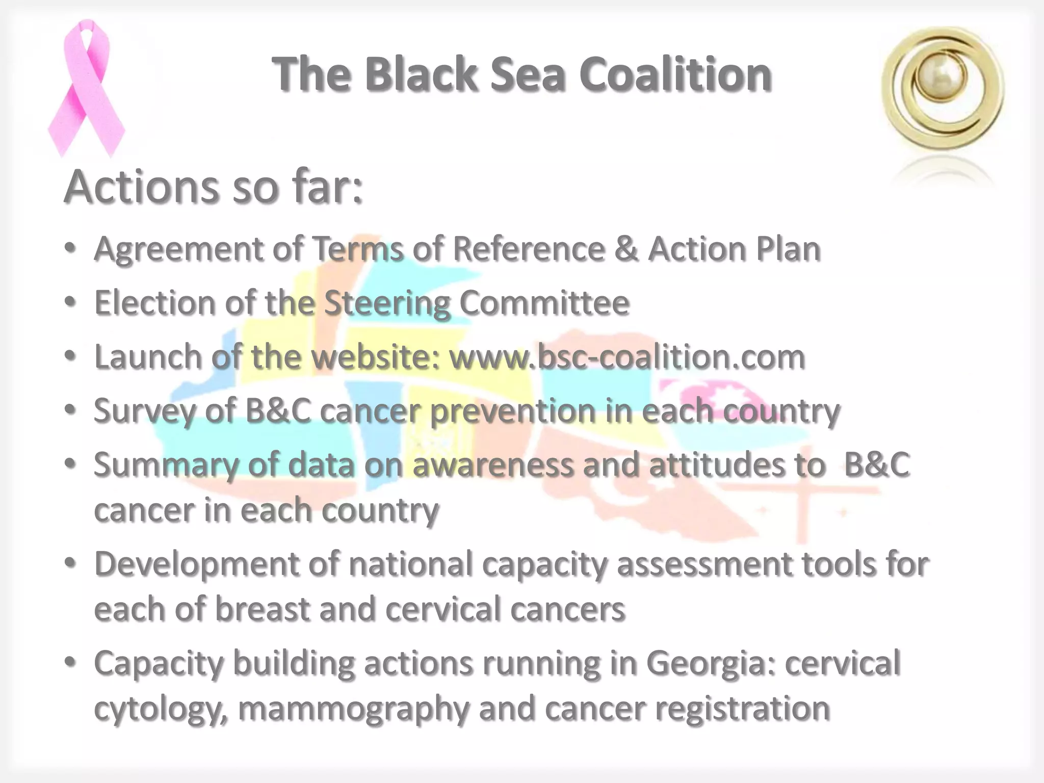 The Black Sea Coalition

Actions so far:
• Agreement of Terms of Reference & Action Plan
• Election of the Steering Committee
• Launch of the website: www.bsc-coalition.com
• Survey of B&C cancer prevention in each country
• Summary of data on awareness and attitudes to B&C
  cancer in each country
• Development of national capacity assessment tools for
  each of breast and cervical cancers
• Capacity building actions running in Georgia: cervical
  cytology, mammography and cancer registration
 