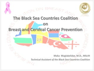 The Black Sea Countries Coalition
                 on
Breast and Cervical Cancer Prevention




                                 Maka Maglakelidze, M.D., MScIH
           Technical Assistant of the Black Sea Countries Coalition
 