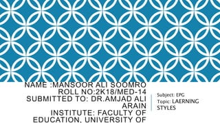 NAME :MANSOOR ALI SOOMRO
ROLL NO:2K18/MED-14
SUBMITTED TO: DR.AMJAD ALI
ARAIN
INSTITUTE: FACULTY OF
EDUCATION, UNIVERSITY OF
Subject: EPG
Topic: LAERNING
STYLES
 