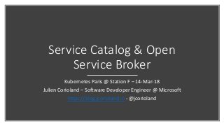 Service Catalog & Open
Service Broker
Kubernetes Paris @ Station F – 14-Mar-18
Julien Corioland – Software Developer Engineer @ Microsoft
https://blog.jcorioland.io - @jcorioland
 